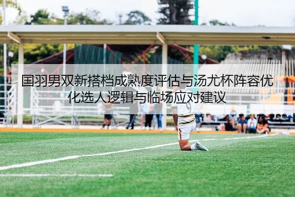 国羽男双新搭档成熟度评估与汤尤杯阵容优化选人逻辑与临场应对建议